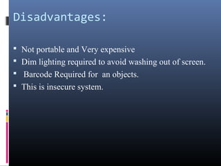 Disadvantages:
 Not portable and Very expensive
 Dim lighting required to avoid washing out of screen.
 Barcode Required for an objects.
 This is insecure system.
 