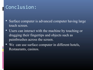 Conclusion:
 Surface computer is advanced computer having large
touch screen.
 Users can interact with the machine by touching or
dragging their fingertips and objects such as
paintbrushes across the screen.
 We can use surface computer in different hotels,
Restaurants, casinos.
 