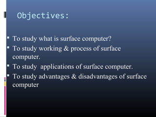 Objectives:
 To study what is surface computer?
 To study working & process of surface
computer.
 To study applications of surface computer.
 To study advantages & disadvantages of surface
computer
 