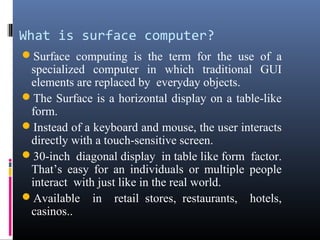 What is surface computer?
Surface computing is the term for the use of a
specialized computer in which traditional GUI
elements are replaced by everyday objects.
The Surface is a horizontal display on a table-like
form.
Instead of a keyboard and mouse, the user interacts
directly with a touch-sensitive screen.
30-inch diagonal display in table like form factor.
That’s easy for an individuals or multiple people
interact with just like in the real world.
Available in retail stores, restaurants, hotels,
casinos..
 