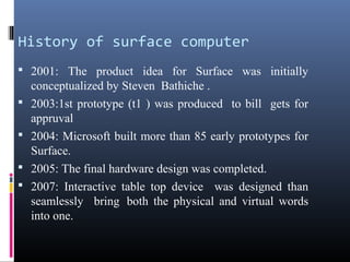 History of surface computer
 2001: The product idea for Surface was initially
conceptualized by Steven Bathiche .
 2003:1st prototype (t1 ) was produced to bill gets for
appruval
 2004: Microsoft built more than 85 early prototypes for
Surface.
 2005: The final hardware design was completed.
 2007: Interactive table top device was designed than
seamlessly bring both the physical and virtual words
into one.
 