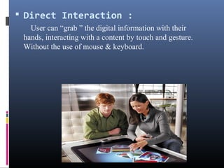  Direct Interaction :
User can “grab ” the digital information with their
hands, interacting with a content by touch and gesture.
Without the use of mouse & keyboard.
 