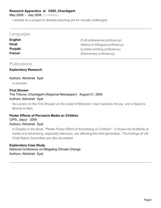 Research Apprentice at CSIO, Chandigarh
May 2008 - July 2008 (3 months)
 I worked on a project to develop teaching aid for visually challenged.



Languages
English                                            (Full professional proficiency)
Hindi                                              (Native or bilingual proficiency)
Punjabi                                            (Limited working proficiency)
French                                             (Elementary proficiency)


Publications
Exploratory Research

Authors: Abhishek Syal
 in process

First Shower
The Tribune, Chandigarh (Regional Newspaper) August 21, 2004
Authors: Abhishek Syal
 Its a poem on the First Shower on the onset of Monsoon: how it spreads the joy, and a Nature's
 Bounty to Man.

Pester Effects of Pervasive Media on Children
CIPS, Jaipur 2009
Authors: Abhishek Syal
 A Chapter in the Book, "Pester Power Effect of Advertising on Children" : It shows the ill-effects of
 media and advertising, especially television, are affecting the child generation. The findings of UN
 Child Rights Committee are also elucidated.

Exploratory Case Study
National Conference on Mitigating Climate Change
Authors: Abhishek Syal




                                                                                                  Page3
 