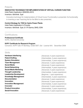 Patents
INNOVATIVE TECHNIQUE FOR IMPLEMENTATION OF VIRTUAL CURSOR FUNCTION
India Patent Application 2606/DEL/2010
Inventors: Abhishek Syal
 Innovative technique for implementation of Virtual Cursor Functionality is presented. Its functionality
 in inventing a new Teaching Aid for the Blind is also presented.

Control Strategy for TOS for Hydro Power Plants
India Patent Application In Process
Inventors: Abhishek Syal, S V R Sarma, BHEL EDN



Certifications
Professional Certificate
SCPD, Stanford University

KVPY Certificate for Research Program
Convener, KVPY Cell, IIT-Bombay, Under DST, GoI License N/A          December 2008



Skills
Hardware Interfacing                               (Advanced, 4 years experience)
Patent Drafting                                    (Intermediate, 4 years experience)
System Simulation                                  (Intermediate, 2 years experience)
Team Management                                    (Advanced, 3 years experience)
Social Media                                       (Advanced, 5 years experience)
Social Networking                                  (Intermediate, 4 years experience)
Social Media Marketing                             (Advanced, 5 years experience)
Thought Leadership                                 (Intermediate, 3 years experience)
Leadership Development                             (Beginner, 1 year experience)
Knowledge Management                               (Intermediate, 2 years experience)
Documentation                                      (Advanced, 5 years experience)
Innovation                                         (Advanced, 5 years experience)
Innovation Management                              (Intermediate, 2 years experience)
Innovator                                          (Advanced, 5 years experience)
Product Innovation                                 (Intermediate, 3 years experience)
Social Innovation                                  (Advanced, 4 years experience)




                                                                                                  Page4
 