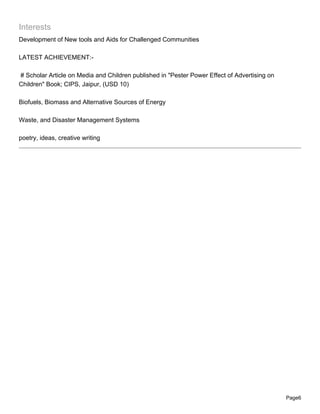 Interests
Development of New tools and Aids for Challenged Communities

LATEST ACHIEVEMENT:-

# Scholar Article on Media and Children published in "Pester Power Effect of Advertising on
Children" Book; CIPS, Jaipur, (USD 10)

Biofuels, Biomass and Alternative Sources of Energy

Waste, and Disaster Management Systems

poetry, ideas, creative writing




                                                                                              Page6
 
