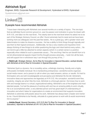 Abhishek Syal
Engineer, BHEL Corporate Research & Development, Hyderabad at BHEL Hyderabad
Syalabhishek.a@gmail.com




3 people have recommended Abhishek
 "I have been interacting with Abhishek over several months on a variety of topics.. The one topic
 that we definitely found common ground on, was his passion and inclination to grow his dream with
 A R I S E, and take it to the next level.. This clearly went to the next level where he asked me to be
 part of the Strategic Advisory Council, an offer I found extremely hard to resist and we have been
 working more as colleagues over the past few weeks.. He is a great guy, with a greater vision and
 determination to make his dreams a success.. He has a ability to think things through logically and
 see them to their logical conclusion.. Additionally, he has a very creative and inquisitive mind -
 always thinking of new things to do while questioning the logic and intent behind every action... He
 can tend to get a little too attached to certain aspects (which in a certain sense is a positive
 especially when related to such a passionate cause)... The one thing I feel he can benefit from is to
 not let others/external aspects impact him/his thought process adversely... I wish him all the best,
 and will support him in whichever way I can through this journey of his..."
 — Rohit Lall, Strategic Advisor, Act to Rise for Innovation in Special Education, worked directly
 with Abhishek at Act to Rise for Innovation in Special Education

 "Abhishek Syal is a dynamo. He is incredibly active, unfailingly charming, friendly and a highly
 enthusiastic inimitable individual. He is hardworking entrepreneur, wonderful events organizer,
 social media maven; and a person to call on when you need answers, advice, or results. It's hard to
 find leaders who are both knowledgeable and perceptive and Abhishek fits the bill. Abhishek's
 innovative ideas and approaches are legendary at A R I S E. His conception, wonderful work flow,
 creativity, integrity are what I like the most. Abhishek is a thorough planner. He knows how to work
 with and manage teams in a virtual, organizational setting. Abhishek's one of the brightest and most
 talented people, I’ve had the pleasure of working with and has an amazing ability to work virtually.
 He is an accomplished writer, a very talented person and has great depth of understanding of
 innovation and what it takes for organizations to create an environment that supports innovation.
 Abhishek is extremely enthusiastic about his work. Abhishek has always been a leader and mentor
 to me. I found Abhishek to be friendly, articulate & a great person to work with & would recommend
 him to anyone."
 — Ankita Goyal, General Secretary, A R I S E (Act To Rise For Innovation In Special
 Education), reported to Abhishek at A R I S E (Act to Rise for Innovation in Special Education)



                                                                                                 Page 7
 