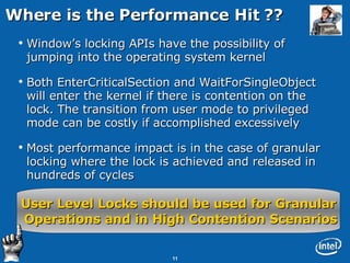 Where is the Performance Hit ?? Window’s locking APIs have the possibility of jumping into the operating system kernel Both EnterCriticalSection and WaitForSingleObject will enter the kernel if there is contention on the lock. The transition from user mode to privileged mode can be costly if accomplished excessively Most performance impact is in the case of granular locking where the lock is achieved and released in hundreds of cycles User Level Locks should be used for Granular Operations and in High Contention Scenarios 