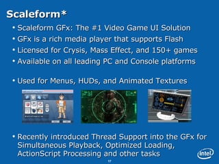 Scaleform* Scaleform GFx: The #1 Video Game UI Solution GFx is a rich media player that supports Flash  Licensed for Crysis, Mass Effect, and 150+ games Available on all leading PC and Console platforms Used for Menus, HUDs, and Animated Textures Recently introduced Thread Support into the GFx for Simultaneous Playback, Optimized Loading, ActionScript Processing and other tasks 