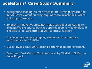 Scaleform* Case Study Summary  Background loading, vector tessellation, Flash playback and ActionScript execution may require many allocations, which reduce performance. Solution: Innovative allocator that uses about 35 cycles for allocate/free requests but that optimization is meaningless if it needs to be synchronized with a critical section.  In allocation-heavy examples, system lock can reduce performance by 10-30%. GLock gives about 50% locking performance improvement.  Based on “Fast Critical Sections” post by Vladislav Gelfer on Code Project. 