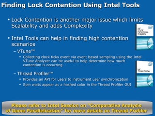 Finding Lock Contention Using Intel Tools Lock Contention is another major issue which limits Scalability and adds Complexity Intel Tools can help in finding high contention scenarios VTune™ Collecting clock ticks event via event based sampling using the Intel VTune Analyzer can be useful to help determine how much contention is occurring Thread Profiler™ Provides an API for users to instrument user synchronization Spin waits appear as a hashed color in the Thread Profiler GUI Please refer to Intel Session on “Comparative Analysis  of Game Parallelization” for more details on Thread Profiler  