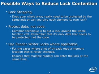 Possible Ways to Reduce Lock Contention Lock Stripping. Does your whole array really need to be protected by the same lock or can you give each element its own lock? Protect data, not code. Common technique is to put a lock around the whole function call. Remember that it’s only data that needs to be protected, not the code. Use Reader-Writer Locks where applicable. For the cases where a lot of threads read a memory location that is rarely changed.  Ensures that multiple readers can enter the lock at the same time. 