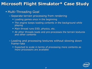 Microsoft Flight Simulator* Case Study Multi-Threading Goal Separate terrain processing from rendering Loading games once in the beginning The engine keeps loading contents in the background while playing Main thread runs D3D, physics, etc. All other threads loads and pre-processes the terrain textures and other contents Loading and processing textures without slowing down frame-rate Expected to scale in terms of processing more contents as more processors are available 