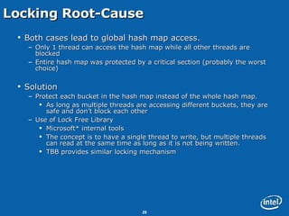 Locking Root-Cause Both cases lead to global hash map access. Only 1 thread can access the hash map while all other threads are blocked Entire hash map was protected by a critical section (probably the worst choice) Solution Protect each bucket in the hash map instead of the whole hash map. As long as multiple threads are accessing different buckets, they are safe and don’t block each other Use of Lock Free Library Microsoft* internal tools The concept is to have a single thread to write, but multiple threads can read at the same time as long as it is not being written.  TBB provides similar locking mechanism 