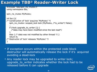 Example TBB ®  Reader-Writer Lock If exception occurs within the protected code block destructor will automatically release the lock if it’s  acquired avoiding a dead-lock Any reader lock may be upgraded to writer lock; upgrade_to_writer indicates whether the lock had to be released before it can upgrade #include “tbb/spin_rw_mutex.h” using namespace tbb; spin_rw_mutex MyMutex; int foo (){ /* Construction of ‘lock’ acquires ‘MyMutex’ */ spin_rw_mutex::scoped_lock lock (MyMutex, /*is_writer*/ false); … if (!lock.upgrade_to_writer ()) { /*data may have been modified since the last read*/  } else { /* data was not modified by other thread */ } return 0;  /* Destructor of ‘lock’ releases ‘MyMutex’ */ } 