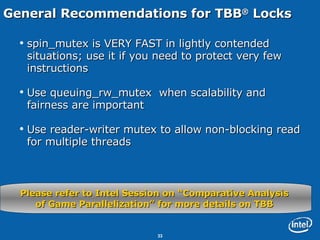 General Recommendations for TBB ®  Locks spin_mutex is VERY FAST in lightly contended situations; use it if you need to protect very few instructions Use queuing_rw_mutex  when scalability and fairness are important Use reader-writer mutex to allow non-blocking read for multiple threads Please refer to Intel Session on “Comparative Analysis  of Game Parallelization” for more details on TBB  
