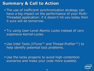 Summary & Call to Action The use of inefficient synchronization strategy can have a big impact on the performance of your Multi-Threaded application: if it doesn’t hit you today then it sure will do tomorrow. Try using User-Level Atomic Locks instead of very expensive Kernel-Locks. Use Intel Tools (VTune™ and Thread Profiler™) to help identify potential lock problems. Use the locks properly to avoid high contention scenarios and make your code more scalable. 
