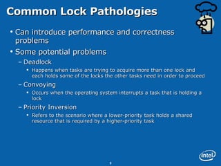 Common Lock Pathologies Can introduce performance and correctness problems  Some potential problems Deadlock Happens when tasks are trying to acquire more than one lock and each holds some of the locks the other tasks need in order to proceed Convoying  Occurs when the operating system interrupts a task that is holding a lock Priority Inversion Refers to the scenario where a lower-priority task holds a shared resource that is required by a higher-priority task 