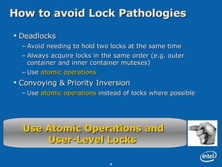 How to avoid Lock Pathologies Deadlocks Avoid needing to hold two locks at the same time Always acquire locks in the same order (e.g. outer container and inner container mutexes) Use  atomic operations Convoying & Priority Inversion Use  atomic operations  instead of locks where possible Use Atomic Operations and  User-Level Locks   