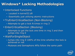 Windows* Locking Methodologies  Interlocked Functions Located in kernel32.dll Essentially just utilizing atomic instructions TryEnterCriticalSection (Non-Blocking) Attempts to get a lock N times in ring 3 EnterCriticalSection (Blocking) Attempts to get the lock one time in ring 3 and then jumps into ring 0 WaitForSingleObject Jumps into ring 0 100% of the time whether the lock is achieved or not Mutexes and Semaphore APIs follow the same path 