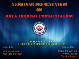 A SEMINAR PRESENTATION
              ON
  Kota thermal power station




                      ELECTRICAL ENGINEERING
               GOVERNMENT ENGINEERING COLLEGE ,AJMER
Guided By :-                                     Presented By :-
Mr. K.G SHARMA                                ABHISHEK MATHUR
Associate professor                                VII th semester
                                                Electrical Branch
 
