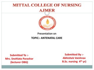 Presentation on
TOPIC:- ANTENATAL CARE
Submitted To :-
Mrs. Snehlata Parashar
(lecturer OBG)
Submitted By :-
Abhishek Vaishnav
B.Sc. nursing 4th yr)
 