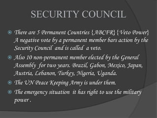 SECURITY COUNCIL
 There are 5 Permanent Countries {ABCFR}{Veto Power}
A negative vote by a permanent member bars action by the
Security Council and is called a veto.
 Also 10 non-permanent member elected by the General
Assembly for two years. Brazil, Gabon, Mexico, Japan,
Austria, Lebanon, Turkey, Nigeria, Uganda.
 The UN Peace Keeping Army is under them.
 The emergency situation it has right to use the military
power .
 