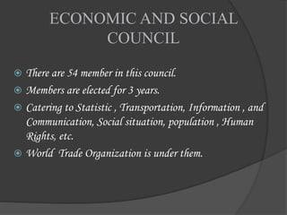 ECONOMIC AND SOCIAL
COUNCIL
 There are 54 member in this council.
 Members are elected for 3 years.
 Catering to Statistic , Transportation, Information , and
Communication, Social situation, population , Human
Rights, etc.
 World Trade Organization is under them.
 