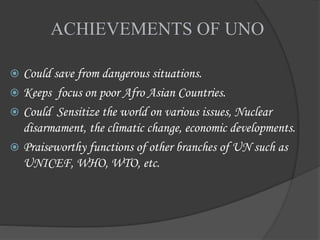 ACHIEVEMENTS OF UNO
 Could save from dangerous situations.
 Keeps focus on poor Afro Asian Countries.
 Could Sensitize the world on various issues, Nuclear
disarmament, the climatic change, economic developments.
 Praiseworthy functions of other branches of UN such as
UNICEF, WHO, WTO, etc.
 