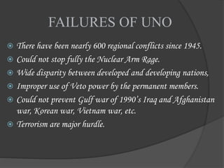 FAILURES OF UNO
 There have been nearly 600 regional conflicts since 1945.
 Could not stop fully the Nuclear Arm Rage.
 Wide disparity between developed and developing nations,
 Improper use of Veto power by the permanent members.
 Could not prevent Gulf war of 1990’s Iraq and Afghanistan
war, Korean war, Vietnam war, etc.
 Terrorism are major hurdle.
 