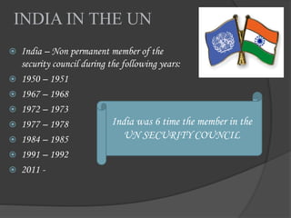 INDIA IN THE UN
 India – Non permanent member of the
security council during the following years:
 1950 – 1951
 1967 – 1968
 1972 – 1973
 1977 – 1978
 1984 – 1985
 1991 – 1992
 2011 -
India was 6 time the member in the
UN SECURITY COUNCIL
 