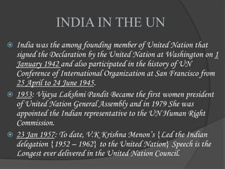 INDIA IN THE UN
 India was the among founding member of United Nation that
signed the Declaration by the United Nation at Washington on 1
January 1942 and also participated in the history of UN
Conference of International Organization at San Francisco from
25 April to 24 June 1945.
 1953: Vijaya Lakshmi Pandit Became the first women president
of United Nation General Assembly and in 1979 She was
appointed the Indian representative to the UN Human Right
Commission.
 23 Jan 1957: To date, V.K Krishna Menon’s {Led the Indian
delegation {1952 – 1962} to the United Nation} Speech is the
Longest ever delivered in the United Nation Council.
 