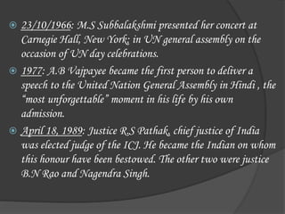  23/10/1966: M.S Subbalakshmi presented her concert at
Carnegie Hall, New York; in UN general assembly on the
occasion of UN day celebrations.
 1977: A.B Vajpayee became the first person to deliver a
speech to the United Nation General Assembly in Hindi , the
“most unforgettable” moment in his life by his own
admission.
 April 18, 1989: Justice R.S Pathak, chief justice of India
was elected judge of the ICJ. He became the Indian on whom
this honour have been bestowed. The other two were justice
B.N Rao and Nagendra Singh.
 