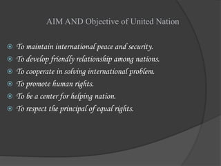 AIM AND Objective of United Nation
 To maintain international peace and security.
 To develop friendly relationship among nations.
 To cooperate in solving international problem.
 To promote human rights.
 To be a center for helping nation.
 To respect the principal of equal rights.
 
