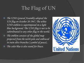 The Flag of UN
 The UNO General Assembly adopted the
UN flag on October 20 1947, The white
UNO emblem is superimposed on a light
blue background. The UNO flag is not to be
subordinated to any other flag in the world.
 The emblem consists of the global map
projected from the north pole and embraced
in twin olive branches {symbol of peace}.
 The color blue is also stand for Peace.
 
