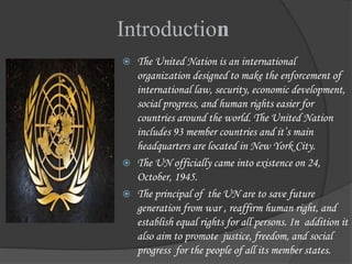 Introduction
 The United Nation is an international
organization designed to make the enforcement of
international law, security, economic development,
social progress, and human rights easier for
countries around the world. The United Nation
includes 93 member countries and it’s main
headquarters are located in New York City.
 The UN officially came into existence on 24,
October, 1945.
 The principal of the UN are to save future
generation from war , reaffirm human right, and
establish equal rights for all persons. In addition it
also aim to promote justice, freedom, and social
progress for the people of all its member states.
 
