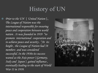 History of UN
 Prior to the UN { United Nation },
The League of Nation was the
international responsible for ensuring
peace and cooperation between world
nation . It was founded in 1919 “to
promote international cooperation and
to achieve peace and security . “At its
height , the League of Nation had 58
members and was considered
successful. In the 1930s its success
waned as the Axis power {Germany,
Italy and Japan } gained influence ,
eventually leading to the start of World
War II in 1939.
 