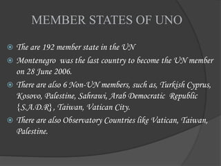 MEMBER STATES OF UNO
 The are 192 member state in the UN
 Montenegro was the last country to become the UN member
on 28 June 2006.
 There are also 6 Non-UN members, such as, Turkish Cyprus,
Kosovo, Palestine, Sahrawi, Arab Democratic Republic
{S.A.D.R}, Taiwan, Vatican City.
 There are also Observatory Countries like Vatican, Taiwan,
Palestine.
 