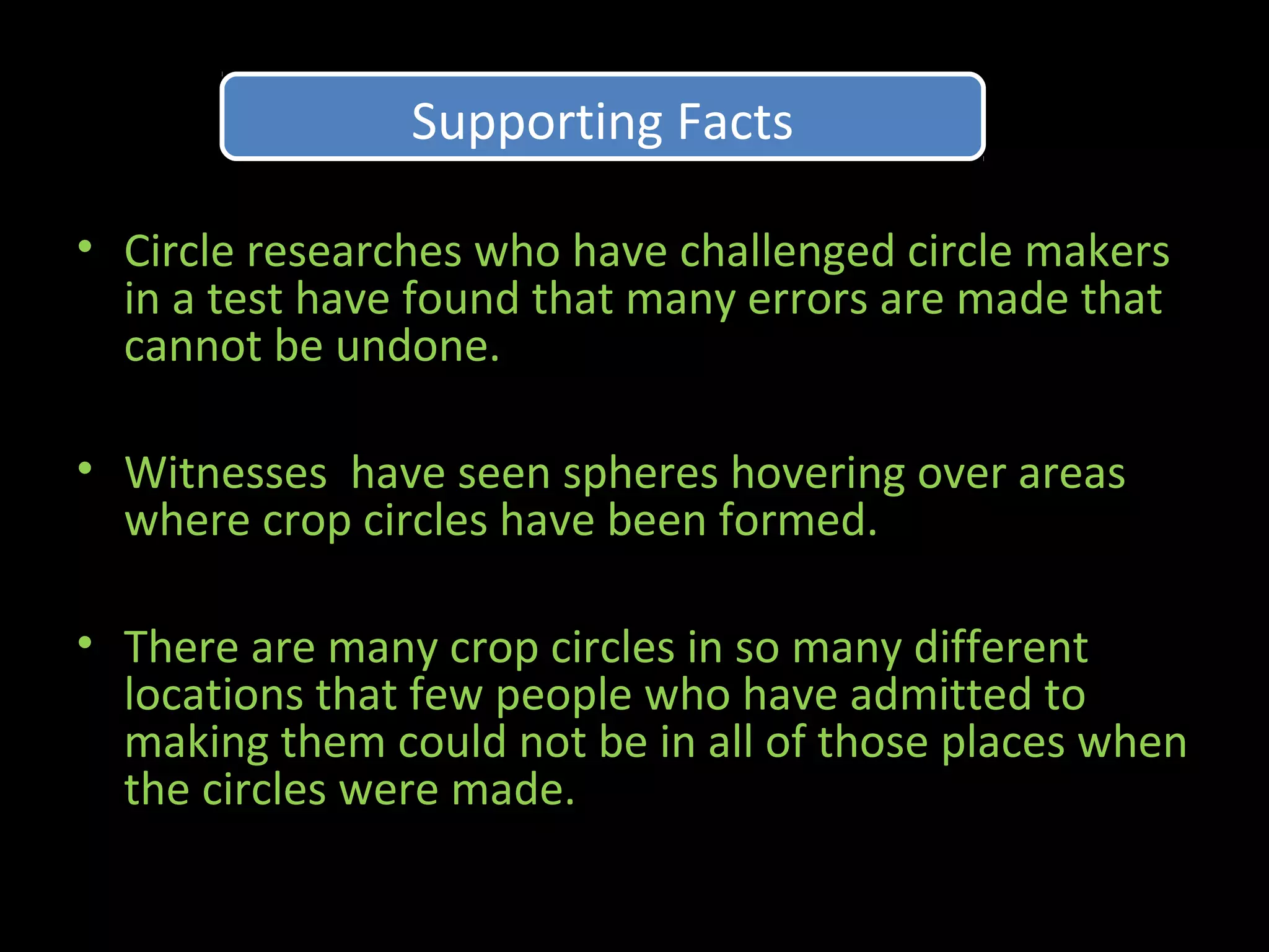 • Circle researches who have challenged circle makers
in a test have found that many errors are made that
cannot be undone.
• Witnesses have seen spheres hovering over areas
where crop circles have been formed.
• There are many crop circles in so many different
locations that few people who have admitted to
making them could not be in all of those places when
the circles were made.
Supporting FactsSupporting Facts
 