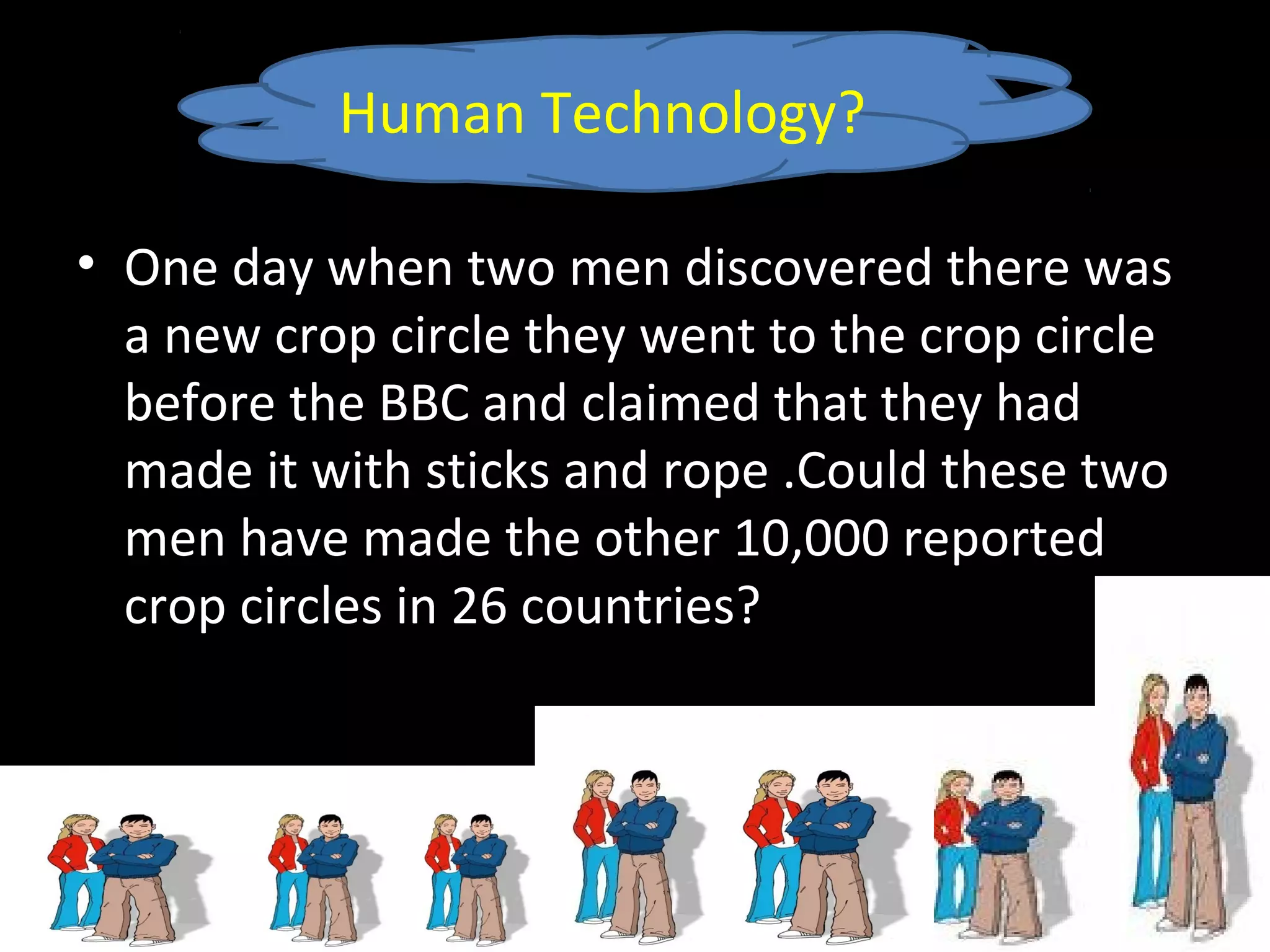 • One day when two men discovered there was
a new crop circle they went to the crop circle
before the BBC and claimed that they had
made it with sticks and rope .Could these two
men have made the other 10,000 reported
crop circles in 26 countries?
Human Technology?
 