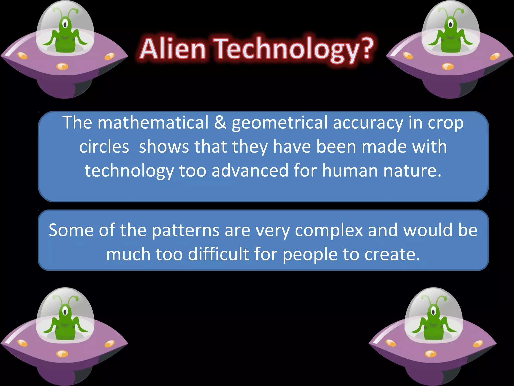Some of the patterns are very complex and would be
much too difficult for people to create.
The mathematical & geometrical accuracy in crop
circles shows that they have been made with
technology too advanced for human nature.
 