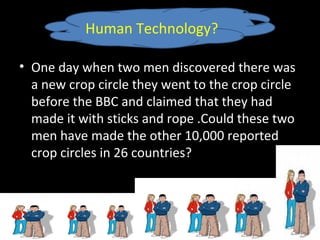 • One day when two men discovered there was
a new crop circle they went to the crop circle
before the BBC and claimed that they had
made it with sticks and rope .Could these two
men have made the other 10,000 reported
crop circles in 26 countries?
Human Technology?
 