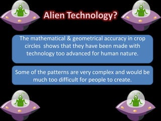 Some of the patterns are very complex and would be
much too difficult for people to create.
The mathematical & geometrical accuracy in crop
circles shows that they have been made with
technology too advanced for human nature.
 