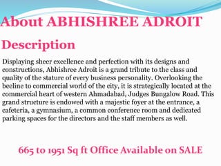 About ABHISHREE ADROIT
Description
Displaying sheer excellence and perfection with its designs and
constructions, Abhishree Adroit is a grand tribute to the class and
quality of the stature of every business personality. Overlooking the
beeline to commercial world of the city, it is strategically located at the
commercial heart of western Ahmadabad, Judges Bungalow Road. This
grand structure is endowed with a majestic foyer at the entrance, a
cafeteria, a gymnasium, a common conference room and dedicated
parking spaces for the directors and the staff members as well.
665 to 1951 Sq ft Office Available on SALE
 
