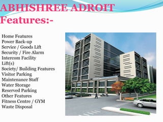 ABHISHREE ADROIT
Features:-
Home Features
Power Back-up
Service / Goods Lift
Security / Fire Alarm
Intercom Facility
Lift(s)
Society/ Building Features
Visitor Parking
Maintenance Staff
Water Storage
Reserved Parking
Other Features
Fitness Centre / GYM
Waste Disposal
 