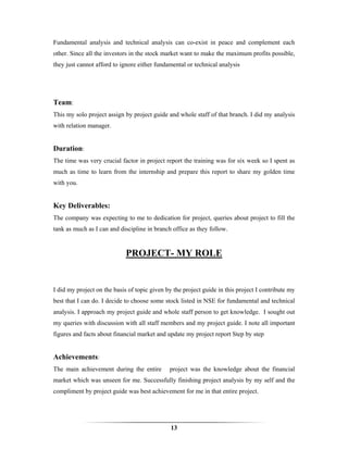 Fundamental analysis and technical analysis can co-exist in peace and complement each
other. Since all the investors in the stock market want to make the maximum profits possible,
they just cannot afford to ignore either fundamental or technical analysis




Team:
This my solo project assign by project guide and whole staff of that branch. I did my analysis
with relation manager.


Duration:
The time was very crucial factor in project report the training was for six week so I spent as
much as time to learn from the internship and prepare this report to share my golden time
with you.


Key Deliverables:
The company was expecting to me to dedication for project, queries about project to fill the
tank as much as I can and discipline in branch office as they follow.


                             PROJECT- MY ROLE


I did my project on the basis of topic given by the project guide in this project I contribute my
best that I can do. I decide to choose some stock listed in NSE for fundamental and technical
analysis. I approach my project guide and whole staff person to get knowledge. I sought out
my queries with discussion with all staff members and my project guide. I note all important
figures and facts about financial market and update my project report Step by step


Achievements:
The main achievement during the entire        project was the knowledge about the financial
market which was unseen for me. Successfully finishing project analysis by my self and the
compliment by project guide was best achievement for me in that entire project.




                                               13
 