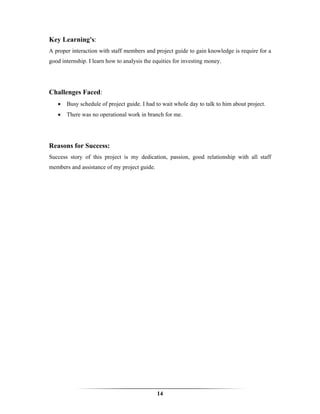 Key Learning's:
A proper interaction with staff members and project guide to gain knowledge is require for a
good internship. I learn how to analysis the equities for investing money.




Challenges Faced:
   •   Busy schedule of project guide. I had to wait whole day to talk to him about project.
   •   There was no operational work in branch for me.




Reasons for Success:
Success story of this project is my dedication, passion, good relationship with all staff
members and assistance of my project guide.




                                              14
 