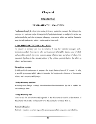 Chapter-4

                                     Introduction

                          FUNDAMENTAL ANALYSIS

Fundamental analysis refers to the study of the core underlying elements that influence the
economy of a particular entity. It is a method of study that attempts to predict price action and
market trends by analyzing economic indicators, government policy and societal factors (to
name just a few elements) within a business cycle framework.


1. POLITICO-ECONOMIC ANALYSIS:
No industry or company can exist in isolation. It may have splendid managers and a
tremendous product. However, its sales and its costs are affected by factors, some of which
are beyond its control - the world economy, price inflation, taxes and a host of others. It is
important, therefore, to have an appreciation of the politico-economic factors that affect an
industry and a company.


The political equation
A stable political environment is necessary for steady, balanced growth. If a country is ruled
by a stable government which takes decisions for the long-term development of the country,
industry and companies will prosper.


Foreign Exchange Reserves
A country needs foreign exchange reserves to meet its commitments, pay for its imports and
service foreign debts.


Foreign Exchange Risk
This is a real risk and one must be cognizant of the effect of a revaluation or devaluation of
the currency either in the home country or in the country the company deals in.


Restrictive Practices
Restrictive practices or cartels imposed by countries can affect companies and industries.



                                               16
 