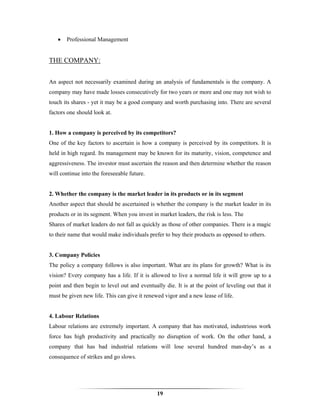 •   Professional Management


THE COMPANY:


An aspect not necessarily examined during an analysis of fundamentals is the company. A
company may have made losses consecutively for two years or more and one may not wish to
touch its shares - yet it may be a good company and worth purchasing into. There are several
factors one should look at.


1. How a company is perceived by its competitors?
One of the key factors to ascertain is how a company is perceived by its competitors. It is
held in high regard. Its management may be known for its maturity, vision, competence and
aggressiveness. The investor must ascertain the reason and then determine whether the reason
will continue into the foreseeable future.


2. Whether the company is the market leader in its products or in its segment
Another aspect that should be ascertained is whether the company is the market leader in its
products or in its segment. When you invest in market leaders, the risk is less. The
Shares of market leaders do not fall as quickly as those of other companies. There is a magic
to their name that would make individuals prefer to buy their products as opposed to others.


3. Company Policies
The policy a company follows is also important. What are its plans for growth? What is its
vision? Every company has a life. If it is allowed to live a normal life it will grow up to a
point and then begin to level out and eventually die. It is at the point of leveling out that it
must be given new life. This can give it renewed vigor and a new lease of life.


4. Labour Relations
Labour relations are extremely important. A company that has motivated, industrious work
force has high productivity and practically no disruption of work. On the other hand, a
company that has bad industrial relations will lose several hundred man-day’s as a
consequence of strikes and go slows.




                                              19
 