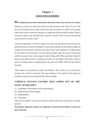 Chapter- 1
                              EXECUTIVE SUMMERY


Why should I put my hard earned money into shares when I am not sure of a return?
If there’s a science to investing then why do we call investing a risk? And if it’s not a risk,
then why do people end up losing money from their investments in shares? In this project
report I have tried to answer the questions you might have about investing in shares. When is
investing in shares a risk and when does it become a science? How can you be assured that
your investment in shares is safe?

And more importantly, I’ve tried to explain some basic concepts that most investors take for
granted but that are crucial knowledge for a person just entering into the financial jungle. So
concepts like risk premium, dividend, stock split etc have been explained in a simple manner
for the benefit of the first-timers. Not only that this project report also seeks to educate the
would-be investors in the various aspects of share trading, both offline and online. I hope the
project report shall succeed in satisfying your desire for knowledge of the share market as
well as in lending investor a helping hand as they take your FIRST STEP into the world of
investing.

Main purpose of investment is returns and liquidity, share market is less preferred by
investors due to lack of awareness. The major findings of this study are that people are
interested to invest in stock market but they lack knowledge.


“CRITICAL SUCCESS FACTORS THAT COMES OUT OF THE
STUDY AS FOLLOWS”
(1) Importance of information- timely and accurately.
(2) Responsiveness of the company.
(3) Implementation.
(4) Forecasting.
These all are helpful to increase the successive factors which find out during the working
positions.
The primary approach to study was exploratory research and descriptive research was
also carried out.



                                               2
 