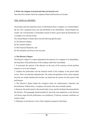 5. Where the company is located and where its factories are?
One must also consider where the companies Plants and Factories are located..


THE ANNUAL REPORT:


The primary and most important source of information about a company is its Annual Report.
By law, this is prepared every year and distributed to the shareholders. Annual Reports are
usually very well presented. A tremendous amount of data is given about the performance of
a company over a period of time.
The Annual Report is broken down into the following specific parts:
A) The Director's Report,
B) The Auditor's Report,
C) The Financial Statements, and
D) The Schedules and Notes to the Accounts.


A. The Director’s Report
The Director’s Report is a report submitted by the directors of a company to its shareholders,
advising them of the performance of the company under their stewardship.
1. It enunciates the opinion of the directors on the state of the economy and the political
situation vis-à-vis the company.
2. Explains the performance and the financial results of the company in the period under
review. This is an extremely important part. The results and operations of the various separate
divisions are usually detailed and investors can determine the reasons for their good or bad
performance.
3. The Director’s Report details the company's plans for modernization, expansion and
diversification. Without these, a company will remain static and eventually decline.
4. Discusses the profit earned in the period under review and the dividend. Recommended by
the directors. This paragraph should normally be read with some skepticism, as the directors
will always argue that the performance was satisfactory. If adverse economic conditions are
usually at fault.
5. Elaborates on the directors' views of the company's prospects in the future.




                                              20
 